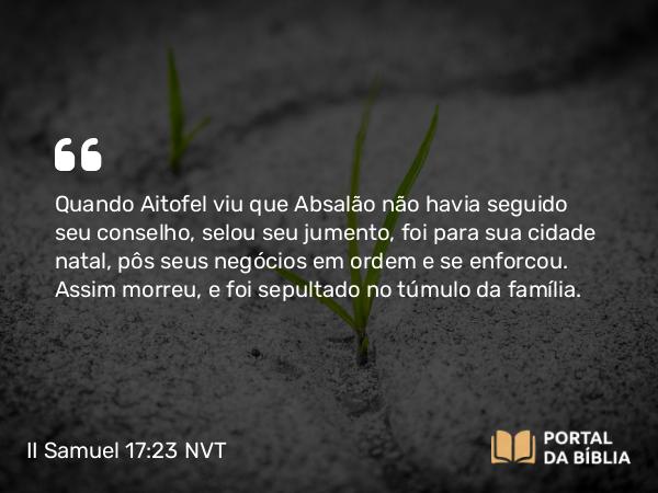 II Samuel 17:23 NVT - Quando Aitofel viu que Absalão não havia seguido seu conselho, selou seu jumento, foi para sua cidade natal, pôs seus negócios em ordem e se enforcou. Assim morreu, e foi sepultado no túmulo da família.