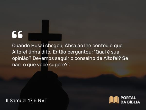 II Samuel 17:6 NVT - Quando Husai chegou, Absalão lhe contou o que Aitofel tinha dito. Então perguntou: “Qual é sua opinião? Devemos seguir o conselho de Aitofel? Se não, o que você sugere?”.