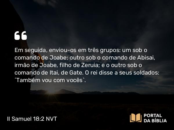 II Samuel 18:2 NVT - Em seguida, enviou-os em três grupos: um sob o comando de Joabe; outro sob o comando de Abisai, irmão de Joabe, filho de Zeruia; e o outro sob o comando de Itai, de Gate. O rei disse a seus soldados: “Também vou com vocês”.