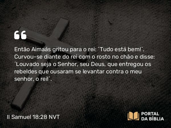 II Samuel 18:28 NVT - Então Aimaás gritou para o rei: “Tudo está bem!”. Curvou-se diante do rei com o rosto no chão e disse: “Louvado seja o SENHOR, seu Deus, que entregou os rebeldes que ousaram se levantar contra o meu senhor, o rei!”.