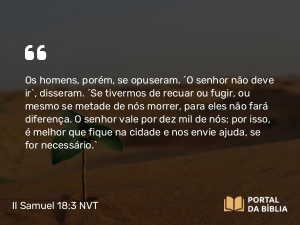 II Samuel 18:3 NVT - Os homens, porém, se opuseram. “O senhor não deve ir”, disseram. “Se tivermos de recuar ou fugir, ou mesmo se metade de nós morrer, para eles não fará diferença. O senhor vale por dez mil de nós; por isso, é melhor que fique na cidade e nos envie ajuda, se for necessário.”