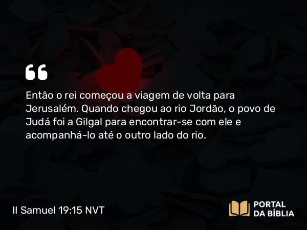 II Samuel 19:15 NVT - Então o rei começou a viagem de volta para Jerusalém. Quando chegou ao rio Jordão, o povo de Judá foi a Gilgal para encontrar-se com ele e acompanhá-lo até o outro lado do rio.