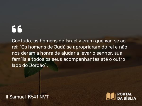 II Samuel 19:41 NVT - Contudo, os homens de Israel vieram queixar-se ao rei: “Os homens de Judá se apropriaram do rei e não nos deram a honra de ajudar a levar o senhor, sua família e todos os seus acompanhantes até o outro lado do Jordão”.