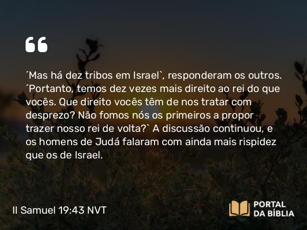 II Samuel 19:43 NVT - “Mas há dez tribos em Israel”, responderam os outros. “Portanto, temos dez vezes mais direito ao rei do que vocês. Que direito vocês têm de nos tratar com desprezo? Não fomos nós os primeiros a propor trazer nosso rei de volta?” A discussão continuou, e os homens de Judá falaram com ainda mais rispidez que os de Israel.