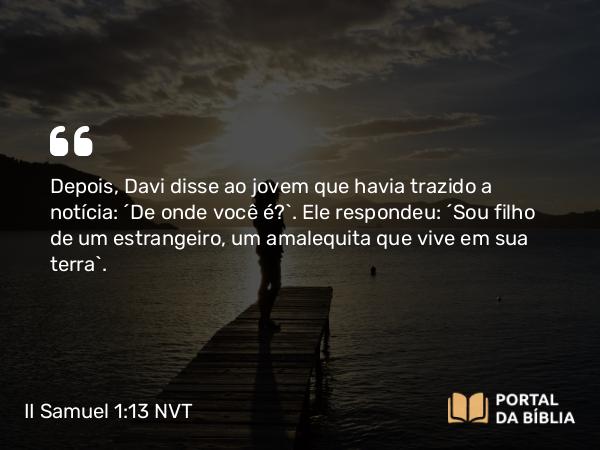 II Samuel 1:13 NVT - Depois, Davi disse ao jovem que havia trazido a notícia: “De onde você é?”. Ele respondeu: “Sou filho de um estrangeiro, um amalequita que vive em sua terra”.