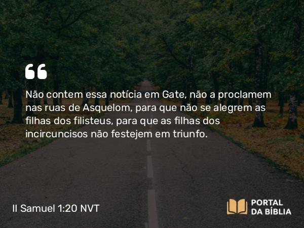 II Samuel 1:20 NVT - Não contem essa notícia em Gate, não a proclamem nas ruas de Asquelom, para que não se alegrem as filhas dos filisteus, para que as filhas dos incircuncisos não festejem em triunfo.