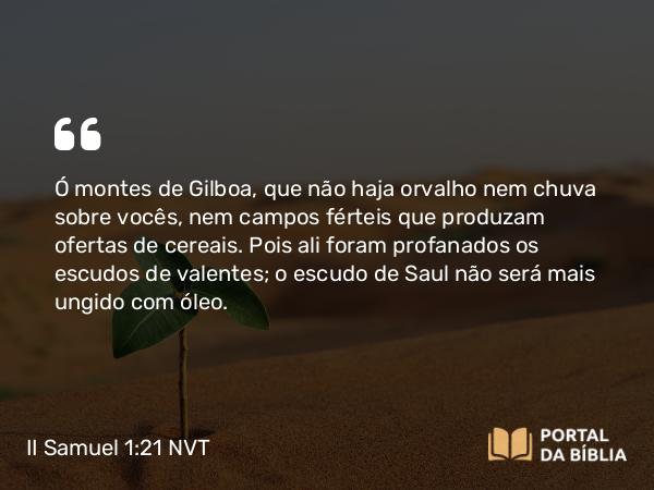 II Samuel 1:21 NVT - Ó montes de Gilboa, que não haja orvalho nem chuva sobre vocês, nem campos férteis que produzam ofertas de cereais. Pois ali foram profanados os escudos de valentes; o escudo de Saul não será mais ungido com óleo.