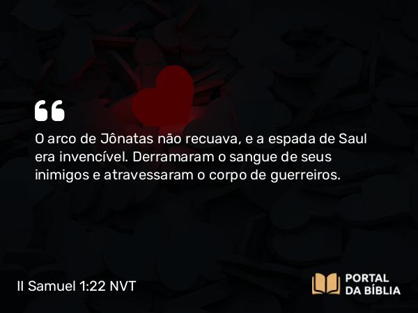 II Samuel 1:22 NVT - O arco de Jônatas não recuava, e a espada de Saul era invencível. Derramaram o sangue de seus inimigos e atravessaram o corpo de guerreiros.