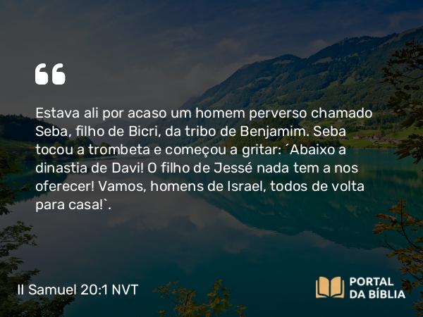 II Samuel 20:1 NVT - Estava ali por acaso um homem perverso chamado Seba, filho de Bicri, da tribo de Benjamim. Seba tocou a trombeta e começou a gritar: “Abaixo a dinastia de Davi! O filho de Jessé nada tem a nos oferecer! Vamos, homens de Israel, todos de volta para casa!”.