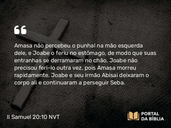 II Samuel 20:10 NVT - Amasa não percebeu o punhal na mão esquerda dele, e Joabe o feriu no estômago, de modo que suas entranhas se derramaram no chão. Joabe não precisou feri-lo outra vez, pois Amasa morreu rapidamente. Joabe e seu irmão Abisai deixaram o corpo ali e continuaram a perseguir Seba.