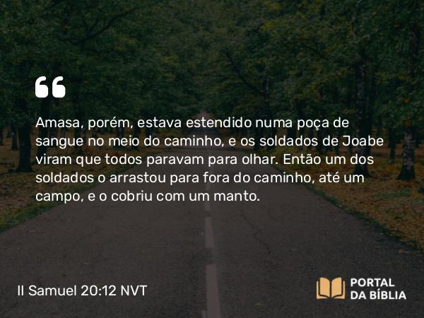 II Samuel 20:12 NVT - Amasa, porém, estava estendido numa poça de sangue no meio do caminho, e os soldados de Joabe viram que todos paravam para olhar. Então um dos soldados o arrastou para fora do caminho, até um campo, e o cobriu com um manto.