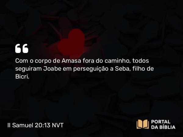 II Samuel 20:13 NVT - Com o corpo de Amasa fora do caminho, todos seguiram Joabe em perseguição a Seba, filho de Bicri.