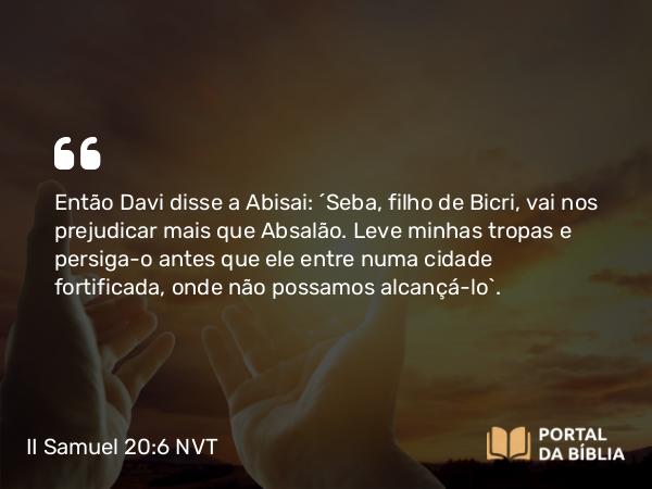 II Samuel 20:6 NVT - Então Davi disse a Abisai: “Seba, filho de Bicri, vai nos prejudicar mais que Absalão. Leve minhas tropas e persiga-o antes que ele entre numa cidade fortificada, onde não possamos alcançá-lo”.