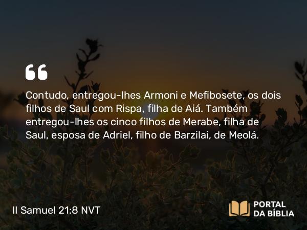 II Samuel 21:8 NVT - Contudo, entregou-lhes Armoni e Mefibosete, os dois filhos de Saul com Rispa, filha de Aiá. Também entregou-lhes os cinco filhos de Merabe, filha de Saul, esposa de Adriel, filho de Barzilai, de Meolá.