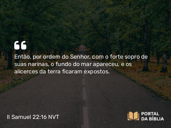 II Samuel 22:16 NVT - Então, por ordem do SENHOR, com o forte sopro de suas narinas, o fundo do mar apareceu e os alicerces da terra ficaram expostos.