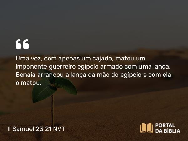 II Samuel 23:21 NVT - Uma vez, com apenas um cajado, matou um imponente guerreiro egípcio armado com uma lança. Benaia arrancou a lança da mão do egípcio e com ela o matou.