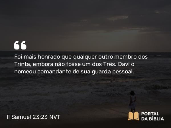 II Samuel 23:23 NVT - Foi mais honrado que qualquer outro membro dos Trinta, embora não fosse um dos Três. Davi o nomeou comandante de sua guarda pessoal.