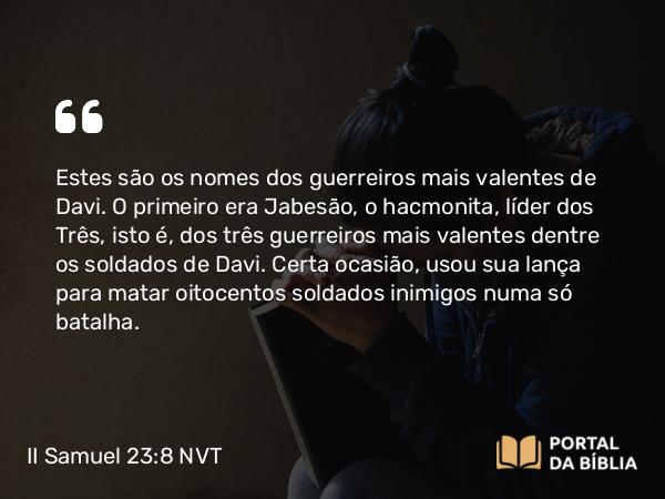 II Samuel 23:8-39 NVT - Estes são os nomes dos guerreiros mais valentes de Davi. O primeiro era Jabesão, o hacmonita, líder dos Três, isto é, dos três guerreiros mais valentes dentre os soldados de Davi. Certa ocasião, usou sua lança para matar oitocentos soldados inimigos numa só batalha.