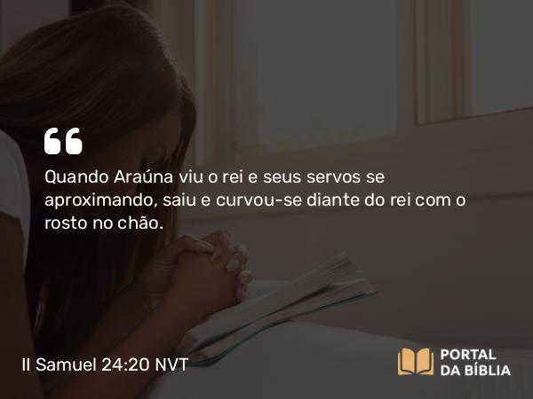 II Samuel 24:20 NVT - Quando Araúna viu o rei e seus servos se aproximando, saiu e curvou-se diante do rei com o rosto no chão.