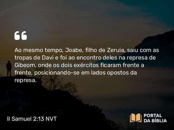 II Samuel 2:13 NVT - Ao mesmo tempo, Joabe, filho de Zeruia, saiu com as tropas de Davi e foi ao encontro deles na represa de Gibeom, onde os dois exércitos ficaram frente a frente, posicionando-se em lados opostos da represa.