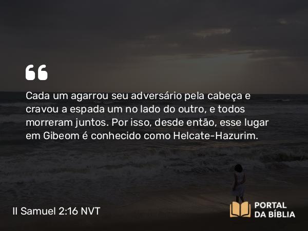 II Samuel 2:16 NVT - Cada um agarrou seu adversário pela cabeça e cravou a espada um no lado do outro, e todos morreram juntos. Por isso, desde então, esse lugar em Gibeom é conhecido como Helcate-Hazurim.