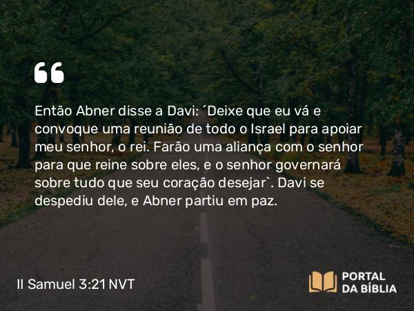 II Samuel 3:21 NVT - Então Abner disse a Davi: “Deixe que eu vá e convoque uma reunião de todo o Israel para apoiar meu senhor, o rei. Farão uma aliança com o senhor para que reine sobre eles, e o senhor governará sobre tudo que seu coração desejar”. Davi se despediu dele, e Abner partiu em paz.