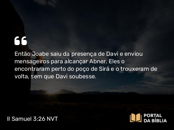 II Samuel 3:26 NVT - Então Joabe saiu da presença de Davi e enviou mensageiros para alcançar Abner. Eles o encontraram perto do poço de Sirá e o trouxeram de volta, sem que Davi soubesse.