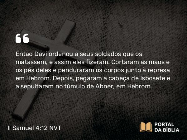 II Samuel 4:12 NVT - Então Davi ordenou a seus soldados que os matassem, e assim eles fizeram. Cortaram as mãos e os pés deles e penduraram os corpos junto à represa em Hebrom. Depois, pegaram a cabeça de Isbosete e a sepultaram no túmulo de Abner, em Hebrom.