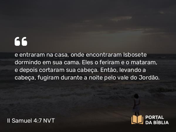 II Samuel 4:7 NVT - e entraram na casa, onde encontraram Isbosete dormindo em sua cama. Eles o feriram e o mataram, e depois cortaram sua cabeça. Então, levando a cabeça, fugiram durante a noite pelo vale do Jordão.