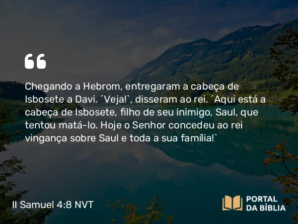 II Samuel 4:8 NVT - Chegando a Hebrom, entregaram a cabeça de Isbosete a Davi. “Veja!”, disseram ao rei. “Aqui está a cabeça de Isbosete, filho de seu inimigo, Saul, que tentou matá-lo. Hoje o SENHOR concedeu ao rei vingança sobre Saul e toda a sua família!”