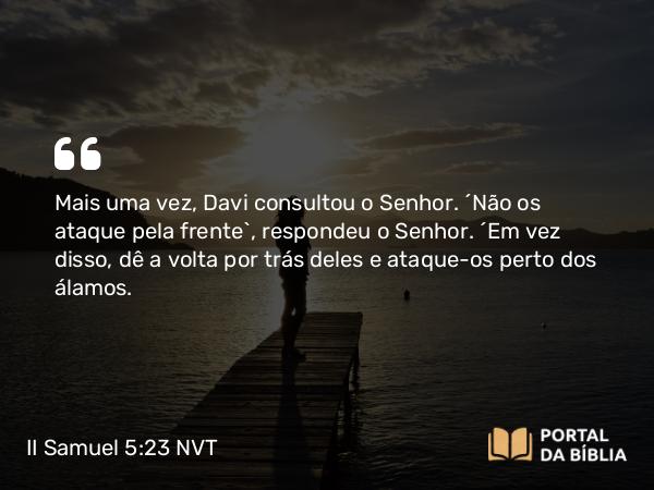 II Samuel 5:23 NVT - Mais uma vez, Davi consultou o SENHOR. “Não os ataque pela frente”, respondeu o SENHOR. “Em vez disso, dê a volta por trás deles e ataque-os perto dos álamos.