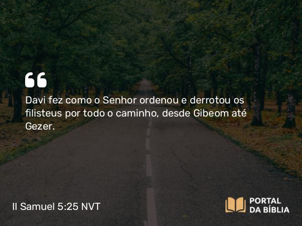 II Samuel 5:25 NVT - Davi fez como o SENHOR ordenou e derrotou os filisteus por todo o caminho, desde Gibeom até Gezer.