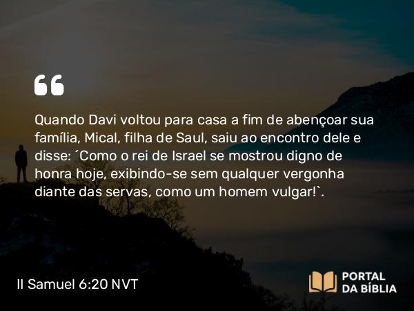 II Samuel 6:20-22 NVT - Quando Davi voltou para casa a fim de abençoar sua família, Mical, filha de Saul, saiu ao encontro dele e disse: “Como o rei de Israel se mostrou digno de honra hoje, exibindo-se sem qualquer vergonha diante das servas, como um homem vulgar!”.