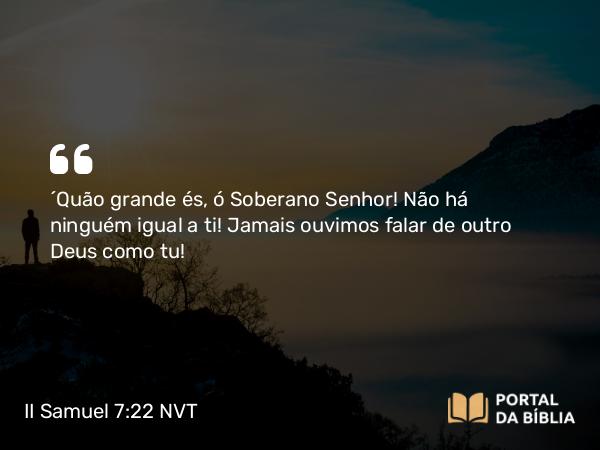 II Samuel 7:22 NVT - “Quão grande és, ó Soberano SENHOR! Não há ninguém igual a ti! Jamais ouvimos falar de outro Deus como tu!