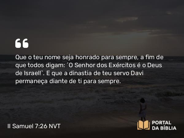 II Samuel 7:26 NVT - Que o teu nome seja honrado para sempre, a fim de que todos digam: ‘O SENHOR dos Exércitos é o Deus de Israel!’. E que a dinastia de teu servo Davi permaneça diante de ti para sempre.