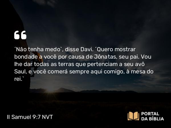 II Samuel 9:7 NVT - “Não tenha medo”, disse Davi. “Quero mostrar bondade a você por causa de Jônatas, seu pai. Vou lhe dar todas as terras que pertenciam a seu avô Saul, e você comerá sempre aqui comigo, à mesa do rei.”