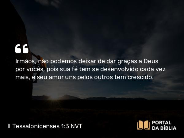 II Tessalonicenses 1:3 NVT - Irmãos, não podemos deixar de dar graças a Deus por vocês, pois sua fé tem se desenvolvido cada vez mais, e seu amor uns pelos outros tem crescido.