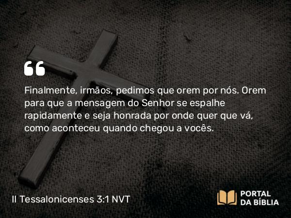 II Tessalonicenses 3:1 NVT - Finalmente, irmãos, pedimos que orem por nós. Orem para que a mensagem do Senhor se espalhe rapidamente e seja honrada por onde quer que vá, como aconteceu quando chegou a vocês.