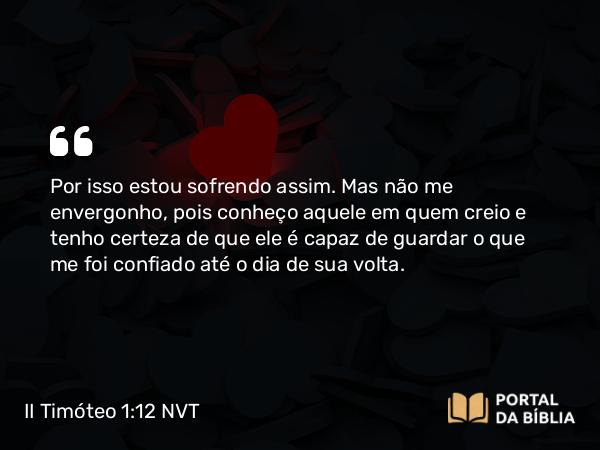 II Timóteo 1:12 NVT - Por isso estou sofrendo assim. Mas não me envergonho, pois conheço aquele em quem creio e tenho certeza de que ele é capaz de guardar o que me foi confiado até o dia de sua volta.