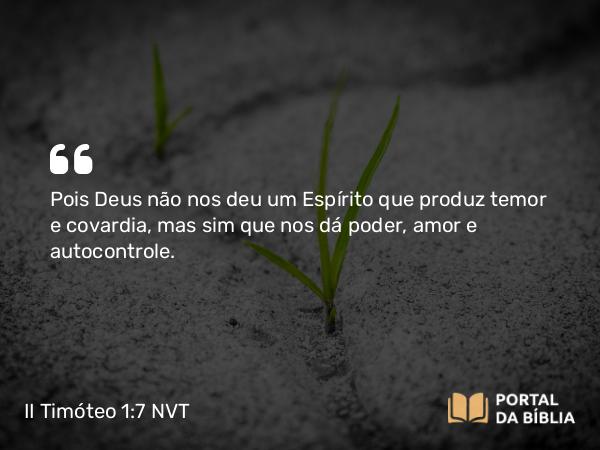 II Timóteo 1:7-9 NVT - Pois Deus não nos deu um Espírito que produz temor e covardia, mas sim que nos dá poder, amor e autocontrole.