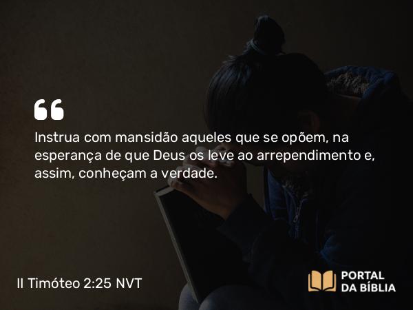 II Timóteo 2:25 NVT - Instrua com mansidão aqueles que se opõem, na esperança de que Deus os leve ao arrependimento e, assim, conheçam a verdade.