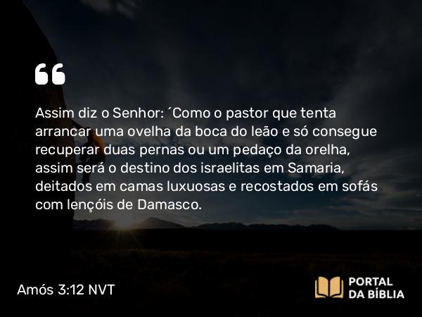 Amós 3:12 NVT - Assim diz o SENHOR: “Como o pastor que tenta arrancar uma ovelha da boca do leão e só consegue recuperar duas pernas ou um pedaço da orelha, assim será o destino dos israelitas em Samaria, deitados em camas luxuosas e recostados em sofás com lençóis de Damasco.