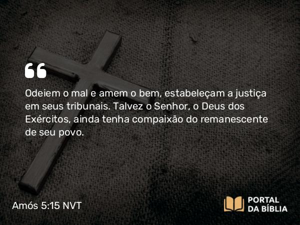 Amós 5:15 NVT - Odeiem o mal e amem o bem, estabeleçam a justiça em seus tribunais. Talvez o SENHOR, o Deus dos Exércitos, ainda tenha compaixão do remanescente de seu povo.