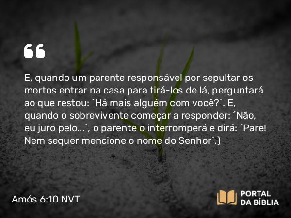 Amós 6:10 NVT - E, quando um parente responsável por sepultar os mortos entrar na casa para tirá-los de lá, perguntará ao que restou: “Há mais alguém com você?”. E, quando o sobrevivente começar a responder: “Não, eu juro pelo...”, o parente o interromperá e dirá: “Pare! Nem sequer mencione o nome do SENHOR”.)