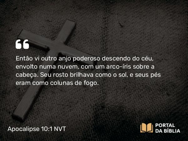 Apocalipse 10:1 NVT - Então vi outro anjo poderoso descendo do céu, envolto numa nuvem, com um arco-íris sobre a cabeça. Seu rosto brilhava como o sol, e seus pés eram como colunas de fogo.