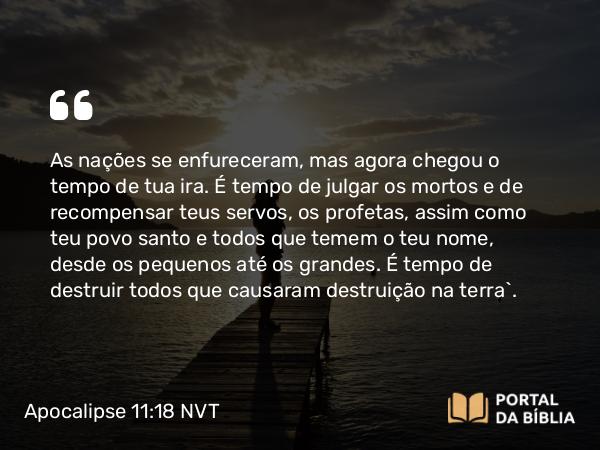 Apocalipse 11:18 NVT - As nações se enfureceram, mas agora chegou o tempo de tua ira. É tempo de julgar os mortos e de recompensar teus servos, os profetas, assim como teu povo santo e todos que temem o teu nome, desde os pequenos até os grandes. É tempo de destruir todos que causaram destruição na terra”.