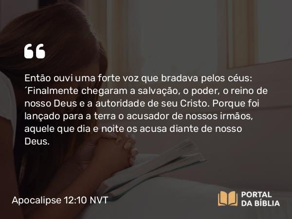 Apocalipse 12:10-11 NVT - Então ouvi uma forte voz que bradava pelos céus: “Finalmente chegaram a salvação, o poder, o reino de nosso Deus e a autoridade de seu Cristo. Porque foi lançado para a terra o acusador de nossos irmãos, aquele que dia e noite os acusa diante de nosso Deus.