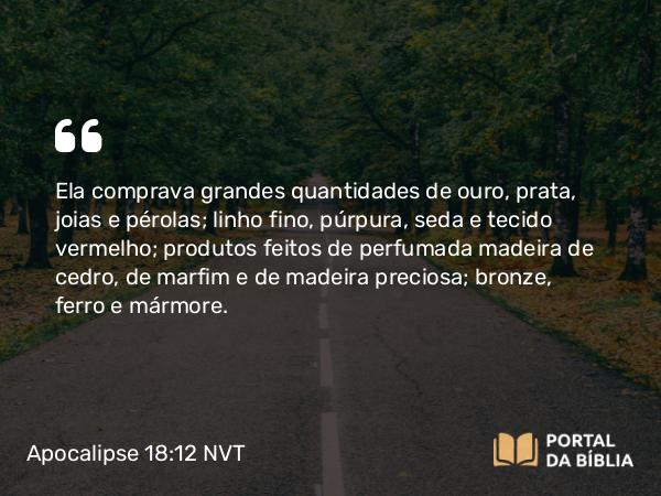 Apocalipse 18:12 NVT - Ela comprava grandes quantidades de ouro, prata, joias e pérolas; linho fino, púrpura, seda e tecido vermelho; produtos feitos de perfumada madeira de cedro, de marfim e de madeira preciosa; bronze, ferro e mármore.