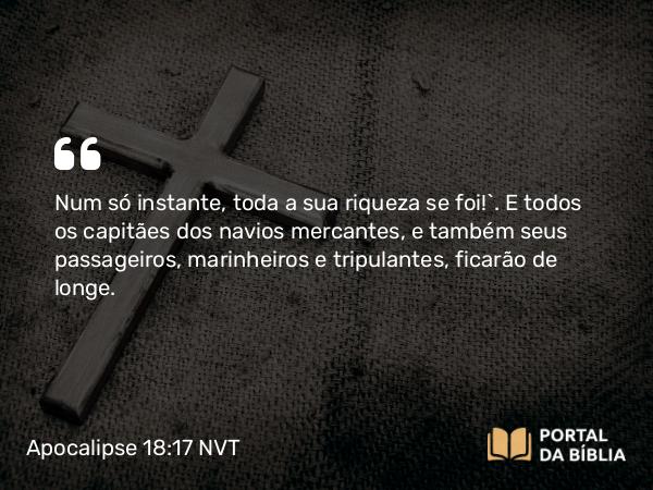 Apocalipse 18:17 NVT - Num só instante, toda a sua riqueza se foi!”. E todos os capitães dos navios mercantes, e também seus passageiros, marinheiros e tripulantes, ficarão de longe.