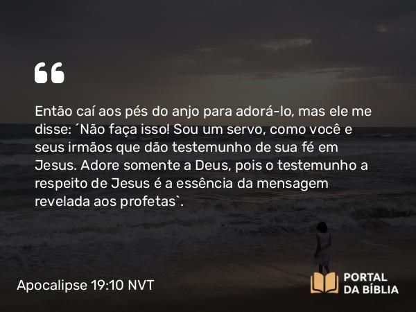 Apocalipse 19:10 NVT - Então caí aos pés do anjo para adorá-lo, mas ele me disse: “Não faça isso! Sou um servo, como você e seus irmãos que dão testemunho de sua fé em Jesus. Adore somente a Deus, pois o testemunho a respeito de Jesus é a essência da mensagem revelada aos profetas”.